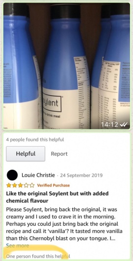 Bottles of Soylent drink meal.
Below a review by Louie Christie reads 3.0 out of 5 stars
Like the original Soylent but with added chemical flavour
24 September 2019
Verified Purchase
Please Soylent, bring back the original, it was creamy and I used to crave it in the morning.
Perhaps you could just bring back the original recipe and call it ‘vanilla’?
It tasted more vanilla than this Chernobyl blast on your tongue...