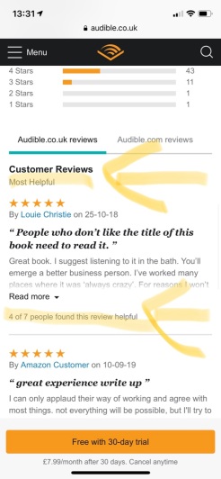 Audible.co.uk reviews.
Most Helpful is highlighted, it reads:
People who don’t like the title of this book need to read it.
Great book. I suggest listening to it in the bath. You’ll emerge a better business person. I’ve worked many places where it was ‘always crazy’. For reasons I won’t ...
Below highlighted it says:
4 of 7 people found this review helpful